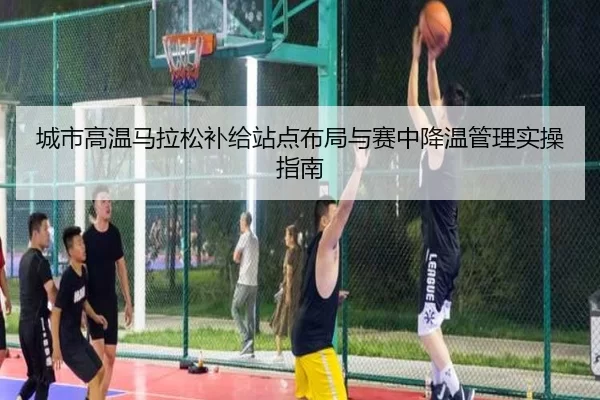 城市高温马拉松补给站点布局与赛中降温管理实操指南