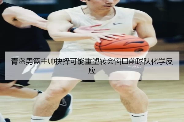 青岛男篮主帅抉择可能重塑转会窗口前球队化学反应
