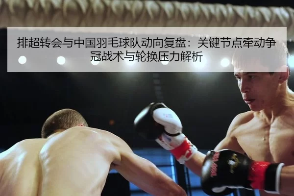 排超转会与中国羽毛球队动向复盘：关键节点牵动争冠战术与轮换压力解析